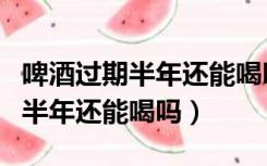 啤酒过期半年还能喝吗摇晃有泡沫（啤酒过期半年还能喝吗）