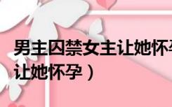 男主囚禁女主让她怀孕的小说（男主囚禁女主让她怀孕）