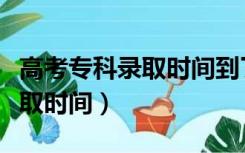 高考专科录取时间到了没有录取（高考专科录取时间）