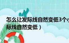 怎么让发际线自然变低3个小妙招帮你解决烦恼（怎么让发际线自然变低）