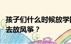 孩子们什么时候放学回来早早忙起来趁着东风去放风筝？
