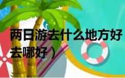 两日游去什么地方好（二日游哪里好玩两日游去哪好）