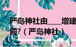 严岛神社由____增建后,成为今日巨大海上神殿?（严岛神社）