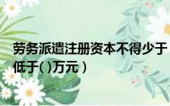 劳务派遣注册资本不得少于（劳务派遣单位的注册资本不得低于( )万元）