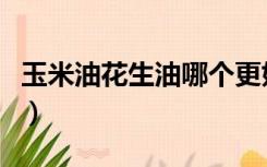 玉米油花生油哪个更好（玉米油花生油哪个好）