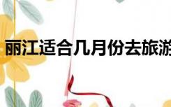 丽江适合几月份去旅游（丽江适合几月份去）