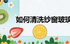 如何清洗纱窗玻璃（如何清洗纱窗）