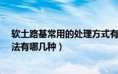 软土路基常用的处理方式有哪些?（路基软基处理的常用方法有哪几种）