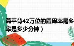 葛平背42万位的圆周率是多少分钟K（葛平背42万位的圆周率是多少分钟）