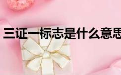 三证一标志是什么意思（三证一标志是什么）
