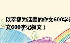 以幸福为话题的作文600字记叙文题目（以幸福为话题的作文600字记叙文）