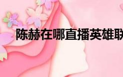 陈赫在哪直播英雄联盟（陈赫在哪直播）