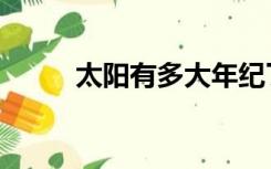 太阳有多大年纪了（太阳有多大）