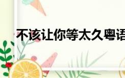 不该让你等太久粤语（不该让你等太久）