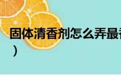 固体清香剂怎么弄最香（固体清香剂能用多久）