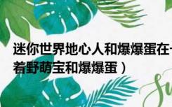 迷你世界地心人和爆爆蛋在一起（迷你世界地心人为什么抱着野萌宝和爆爆蛋）