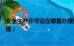 安全生产许可证在哪里办理延期（安全生产许可证在哪里办理）