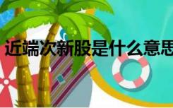 近端次新股是什么意思（次新股是什么意思）