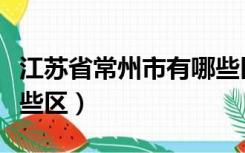 江苏省常州市有哪些区县（江苏省常州市有哪些区）