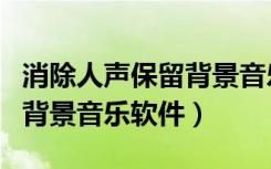 消除人声保留背景音乐软件下载（消人声保留背景音乐软件）