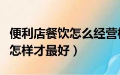 便利店餐饮怎么经营模式（开便利店经营模式怎样才最好）