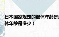 日本国家规定的退休年龄是多少岁以上（日本国家规定的退休年龄是多少）