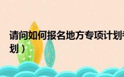 请问如何报名地方专项计划考研（请问如何报名地方专项计划）