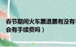 春节期间火车票退票有没有手续费（春运的火车票现在退票会有手续费吗）