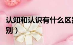 认知和认识有什么区别（认知和认识有什么区别）