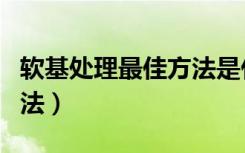 软基处理最佳方法是什么（软基处理有几种方法）