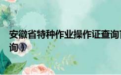 安徽省特种作业操作证查询官网（安徽省特种作业操作证查询）