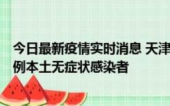 今日最新疫情实时消息 天津昨日新增2例本土确诊病例和35例本土无症状感染者