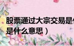 股票通过大宗交易是什么意思（股票大宗交易是什么意思）