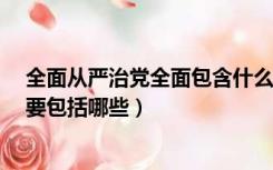 全面从严治党全面包含什么（全面从严治党的 全面 具体主要包括哪些）