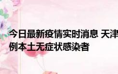 今日最新疫情实时消息 天津昨日新增2例本土确诊病例和35例本土无症状感染者