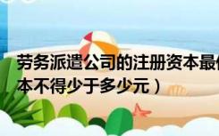 劳务派遣公司的注册资本最低限额（劳务派遣单位的注册资本不得少于多少元）