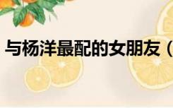 与杨洋最配的女朋友（杨洋个人资料女朋友）