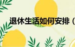 退休生活如何安排（退休生活如何安排）