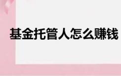 基金托管人怎么赚钱（基金托管人有哪些）
