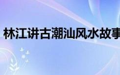 林江讲古潮汕风水故事（林江讲古全集风水）