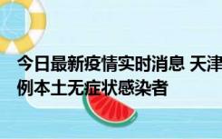 今日最新疫情实时消息 天津昨日新增2例本土确诊病例和35例本土无症状感染者