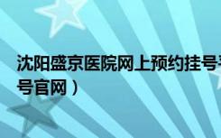 沈阳盛京医院网上预约挂号平台（沈阳盛京医院网上预约挂号官网）