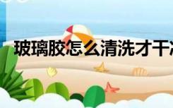 玻璃胶怎么清洗才干净（玻璃胶怎么清洗）