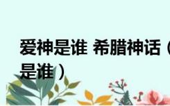 爱神是谁 希腊神话（希腊神话中的爱神到底是谁）