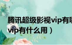 腾讯超级影视vip有哪些权益（腾讯超级影视vip有什么用）