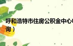 呼和浩特市住房公积金中心电话（呼和浩特市住房公积金查询）