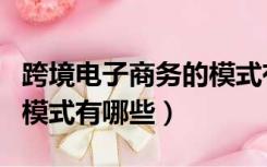 跨境电子商务的模式有哪些（跨境电子商务的模式有哪些）