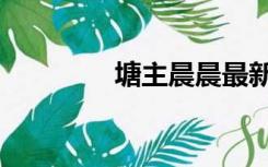 塘主晨晨最新视频（塘主）