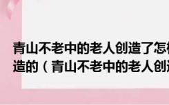 青山不老中的老人创造了怎样的奇迹是在什么样的条件下创造的（青山不老中的老人创造了怎样的奇迹）