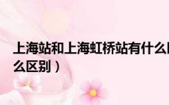 上海站和上海虹桥站有什么区别吗（上海站和上海虹桥站什么区别）